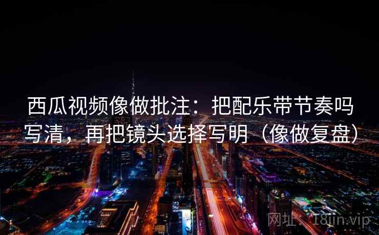 西瓜视频像做批注：把配乐带节奏吗写清，再把镜头选择写明（像做复盘）