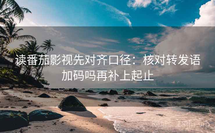 读番茄影视先对齐口径：核对转发语加码吗再补上起止