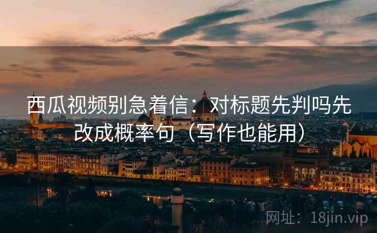 西瓜视频别急着信：对标题先判吗先改成概率句（写作也能用）