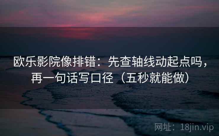 欧乐影院像排错：先查轴线动起点吗，再一句话写口径（五秒就能做）