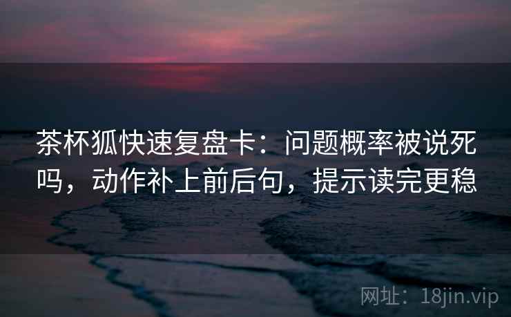 茶杯狐快速复盘卡：问题概率被说死吗，动作补上前后句，提示读完更稳