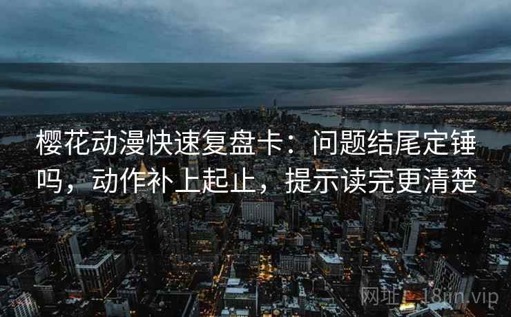 樱花动漫快速复盘卡：问题结尾定锤吗，动作补上起止，提示读完更清楚