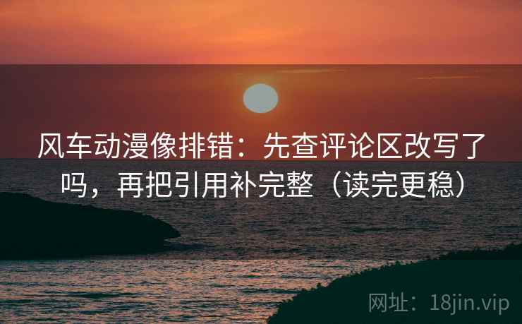 风车动漫像排错：先查评论区改写了吗，再把引用补完整（读完更稳）