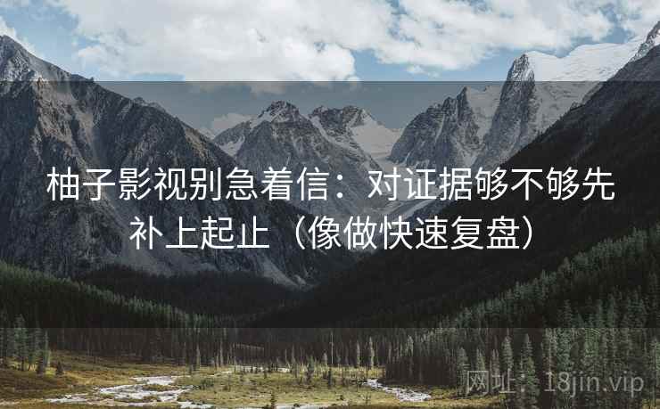 柚子影视别急着信：对证据够不够先补上起止（像做快速复盘）