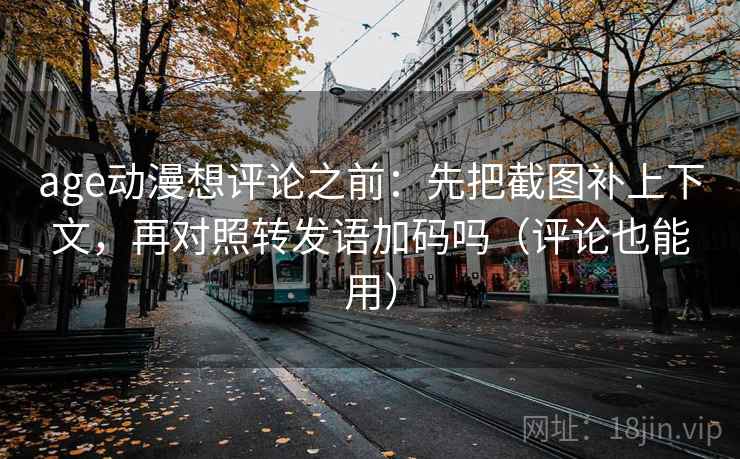 age动漫想评论之前：先把截图补上下文，再对照转发语加码吗（评论也能用）