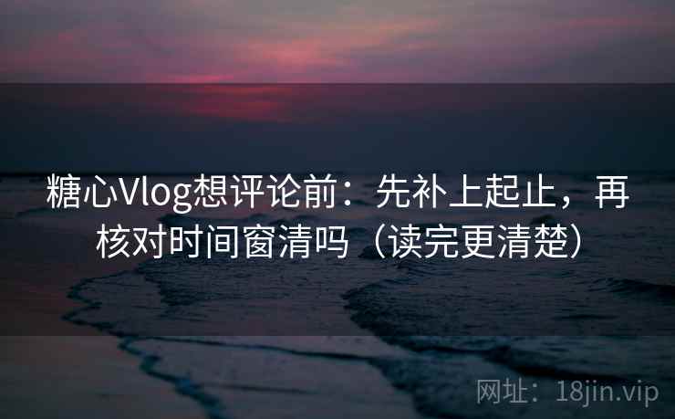糖心Vlog想评论前：先补上起止，再核对时间窗清吗（读完更清楚）