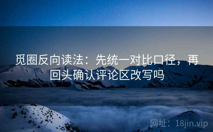 觅圈反向读法：先统一对比口径，再回头确认评论区改写吗