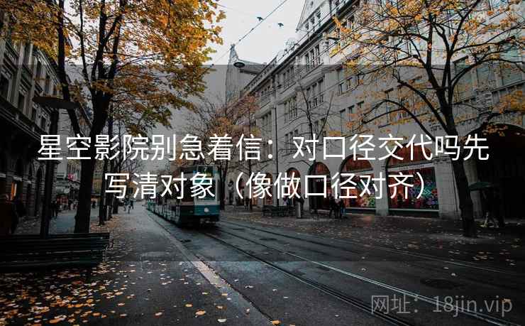 星空影院别急着信：对口径交代吗先写清对象（像做口径对齐）