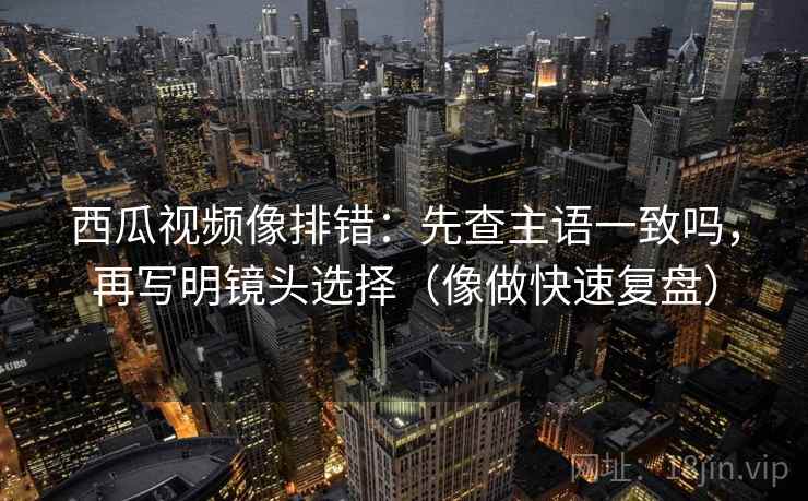 西瓜视频像排错：先查主语一致吗，再写明镜头选择（像做快速复盘）