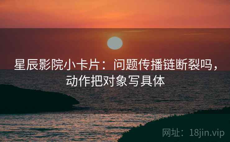 星辰影院小卡片：问题传播链断裂吗，动作把对象写具体