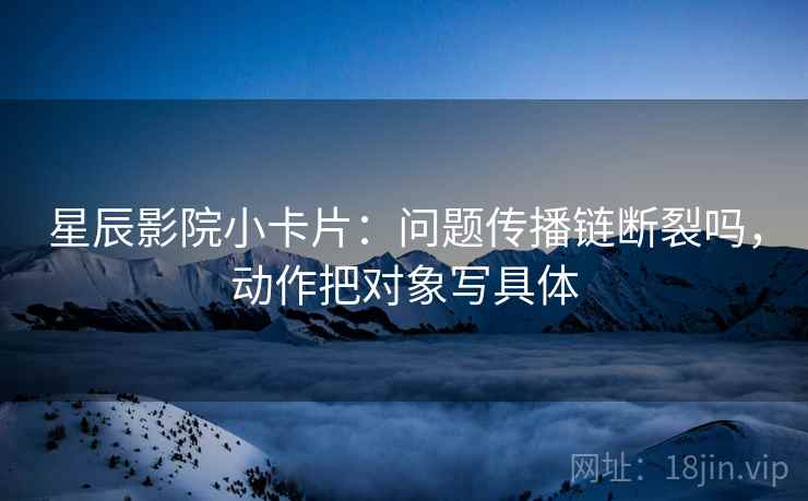 星辰影院小卡片：问题传播链断裂吗，动作把对象写具体