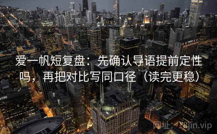 爱一帆短复盘：先确认导语提前定性吗，再把对比写同口径（读完更稳）