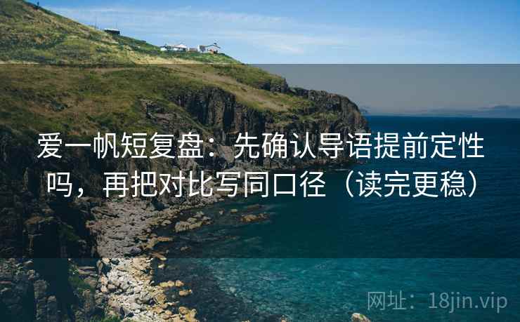 爱一帆短复盘：先确认导语提前定性吗，再把对比写同口径（读完更稳）