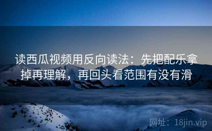 读西瓜视频用反向读法：先把配乐拿掉再理解，再回头看范围有没有滑