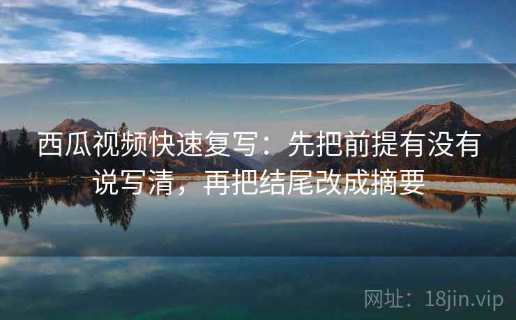 西瓜视频快速复写：先把前提有没有说写清，再把结尾改成摘要