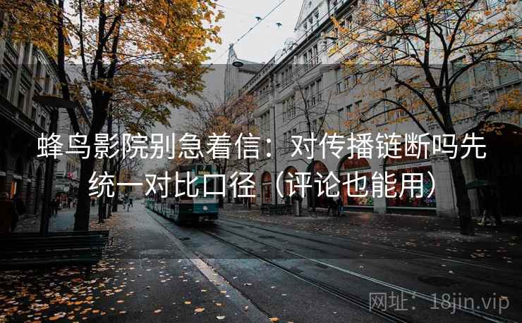 蜂鸟影院别急着信：对传播链断吗先统一对比口径（评论也能用）