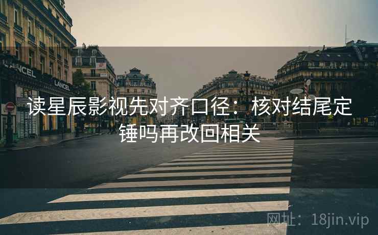 读星辰影视先对齐口径：核对结尾定锤吗再改回相关