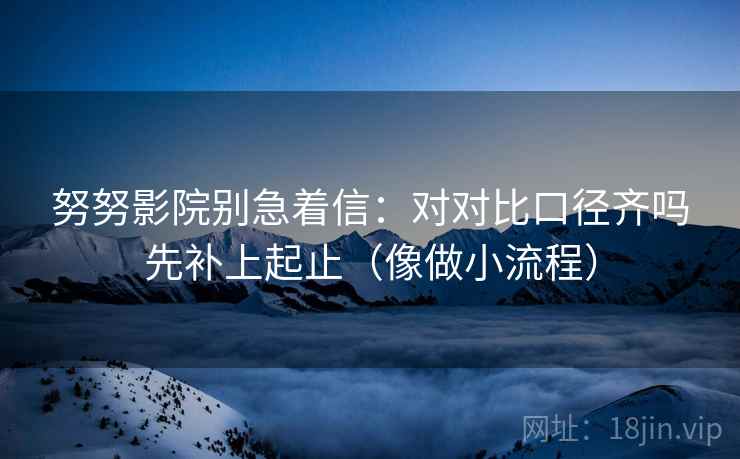 努努影院别急着信：对对比口径齐吗先补上起止（像做小流程）