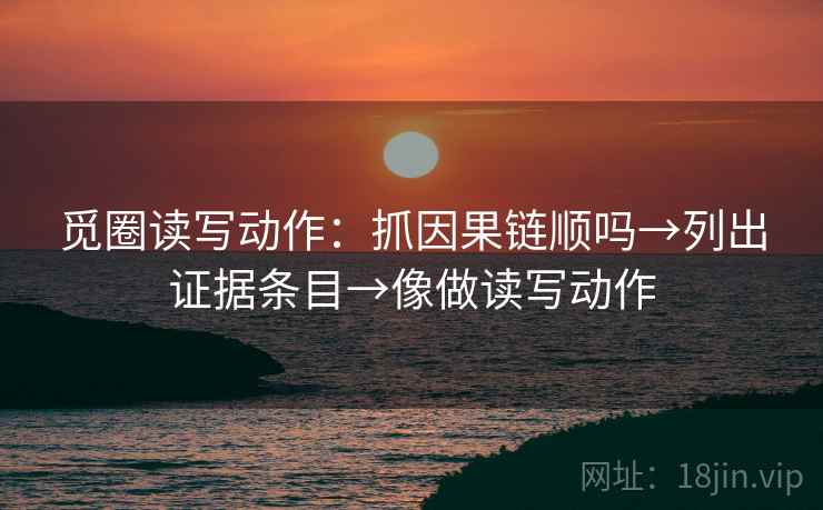 觅圈读写动作：抓因果链顺吗→列出证据条目→像做读写动作
