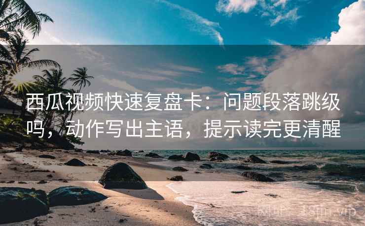 西瓜视频快速复盘卡：问题段落跳级吗，动作写出主语，提示读完更清醒