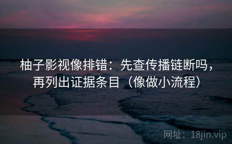 柚子影视像排错：先查传播链断吗，再列出证据条目（像做小流程）
