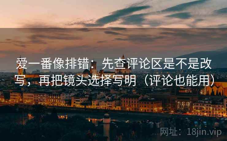 爱一番像排错：先查评论区是不是改写，再把镜头选择写明（评论也能用）